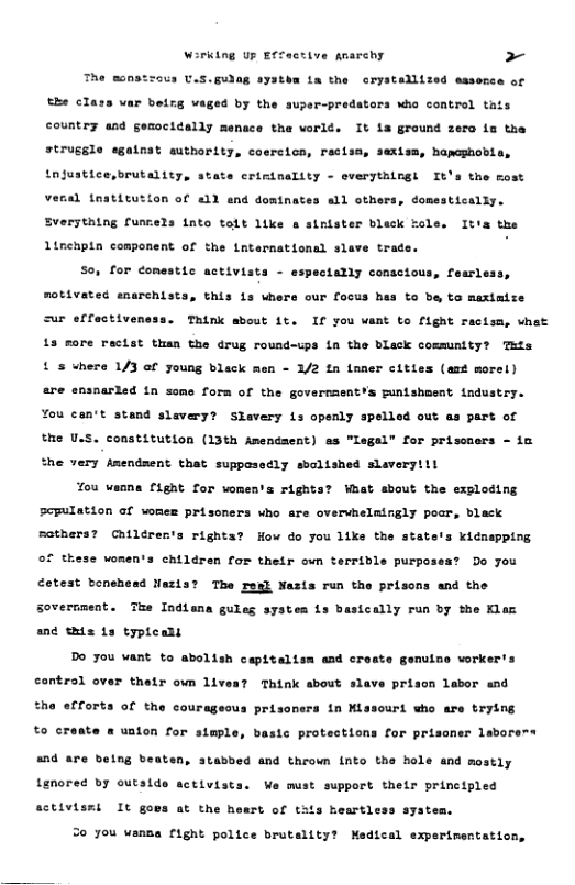 Wirking Up Effactive Anarchy > The monatzous U.S.gulag systhm fa the crystallized masence of the class var beirg vay by the super-predators who contral tats country and gemocidally menace the worlé. It ia ground zero in the bapeghobia, tnjustice,brutality, state criminality - everythlogh It strugsle egainat authority, coercicn, resism, sext the rost veral tnatitution of a1} end dominates all others, domestically. Sverytatng fur 13 into tolt like a sintster bleck role. Ita the Linehpin component of o trade. e Lnternational s S0, for comestic activists - espectally conscious, fearless, motivated emarehists, this 1s where our focus hes to be to maximize Ur effectivensss. Think sbout 1. If you want to fight racisa, what L3 sore rectst tuan the drug round-ups in the bleck community? Tits 5 - /2 tn toner cities (ast morel) & s where 1/3 of young black form of the governaent’s mnishaent industry. 4 slevery? Slavery Ls openly spelled out as part of the U.S. constitution (13th Amendaent) as "legal’ for prissaers - ia the very fmendsent that suppesedly sbolished slaveryiil 7ou wanna fight for woments rights? Maat sbout the exploding Pepulation af wones prisoners who sre overvhelmingly poar, black sothers? Chtlérents right s icnepping of these wonen’s children for their own terrible purposest Do you How do you 11ke the stat Cotest bonehead Nazia? The resl Nests run the prisons and the Sovernment. The Indtana gules systea 1s bastcally run by the Klaz and s s typteans Do you vant to abolish cepttaits control over their own lives? Think about slave prison labor and the efforts of the courageous prisoners in Missouri who are trying to cry « uaton for simple, Lc protections for prisaner laborews and a belng beaten, stabbed and thrown into the hole and mostly lored by outside activists. We must support their principled sctivismi It goss at the heart of tais heartless system. S0 you wanza fight police brutallty? Medical experimentation,